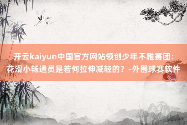 开云kaiyun中国官方网站领创少年不雅赛团：花滑小畅通员是若何拉伸减轻的？-外围球赛软件