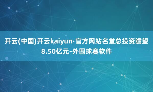 开云(中国)开云kaiyun·官方网站名堂总投资瞻望8.50亿元-外围球赛软件