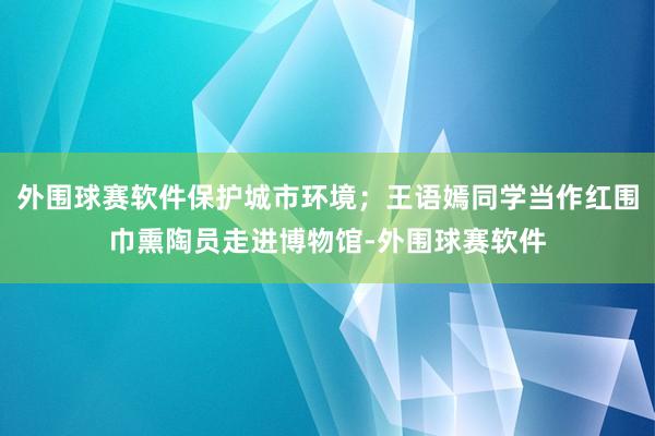 外围球赛软件保护城市环境；王语嫣同学当作红围巾熏陶员走进博物馆-外围球赛软件