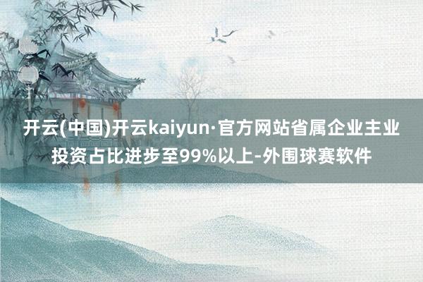 开云(中国)开云kaiyun·官方网站省属企业主业投资占比进步至99%以上-外围球赛软件