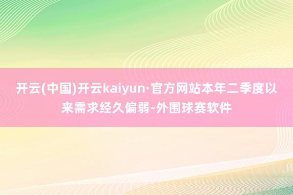 开云(中国)开云kaiyun·官方网站本年二季度以来需求经久偏弱-外围球赛软件
