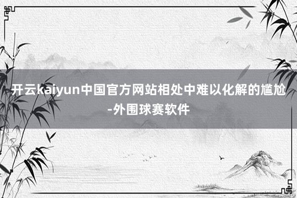 开云kaiyun中国官方网站相处中难以化解的尴尬-外围球赛软件