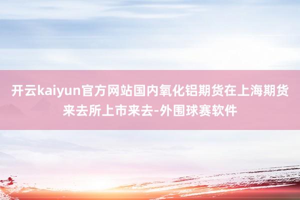 开云kaiyun官方网站国内氧化铝期货在上海期货来去所上市来去-外围球赛软件