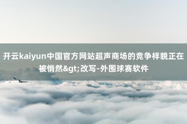 开云kaiyun中国官方网站超声商场的竞争样貌正在被悄然>改写-外围球赛软件