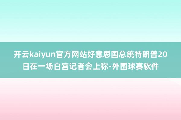 开云kaiyun官方网站　　好意思国总统特朗普20日在一场白宫记者会上称-外围球赛软件