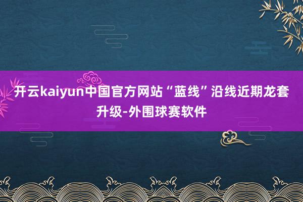 开云kaiyun中国官方网站“蓝线”沿线近期龙套升级-外围球赛软件